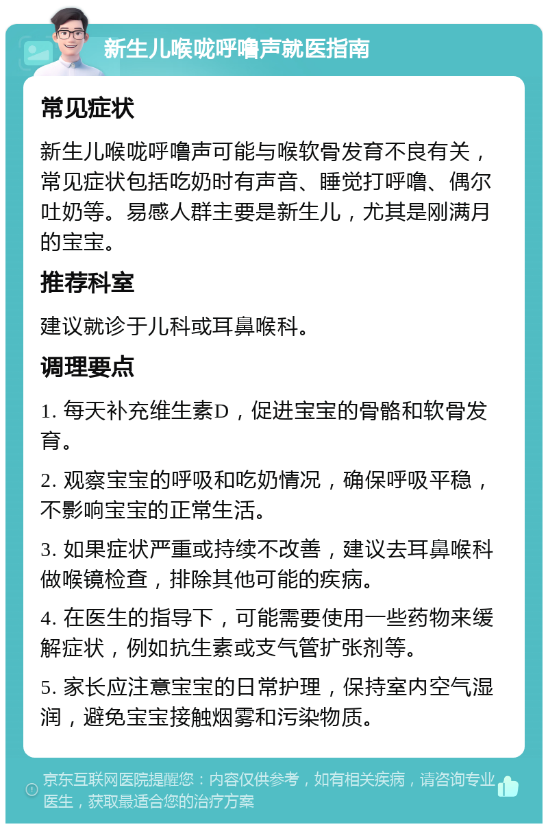 新生儿喉咙呼噜声就医指南 常见症状 新生儿喉咙呼噜声可能与喉软骨发育不良有关，常见症状包括吃奶时有声音、睡觉打呼噜、偶尔吐奶等。易感人群主要是新生儿，尤其是刚满月的宝宝。 推荐科室 建议就诊于儿科或耳鼻喉科。 调理要点 1. 每天补充维生素D，促进宝宝的骨骼和软骨发育。 2. 观察宝宝的呼吸和吃奶情况，确保呼吸平稳，不影响宝宝的正常生活。 3. 如果症状严重或持续不改善，建议去耳鼻喉科做喉镜检查，排除其他可能的疾病。 4. 在医生的指导下，可能需要使用一些药物来缓解症状，例如抗生素或支气管扩张剂等。 5. 家长应注意宝宝的日常护理，保持室内空气湿润，避免宝宝接触烟雾和污染物质。