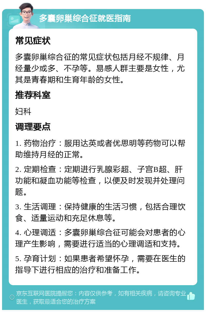 多囊卵巢综合征就医指南 常见症状 多囊卵巢综合征的常见症状包括月经不规律、月经量少或多、不孕等。易感人群主要是女性，尤其是青春期和生育年龄的女性。 推荐科室 妇科 调理要点 1. 药物治疗：服用达英或者优思明等药物可以帮助维持月经的正常。 2. 定期检查：定期进行乳腺彩超、子宫B超、肝功能和凝血功能等检查，以便及时发现并处理问题。 3. 生活调理：保持健康的生活习惯，包括合理饮食、适量运动和充足休息等。 4. 心理调适：多囊卵巢综合征可能会对患者的心理产生影响，需要进行适当的心理调适和支持。 5. 孕育计划：如果患者希望怀孕，需要在医生的指导下进行相应的治疗和准备工作。