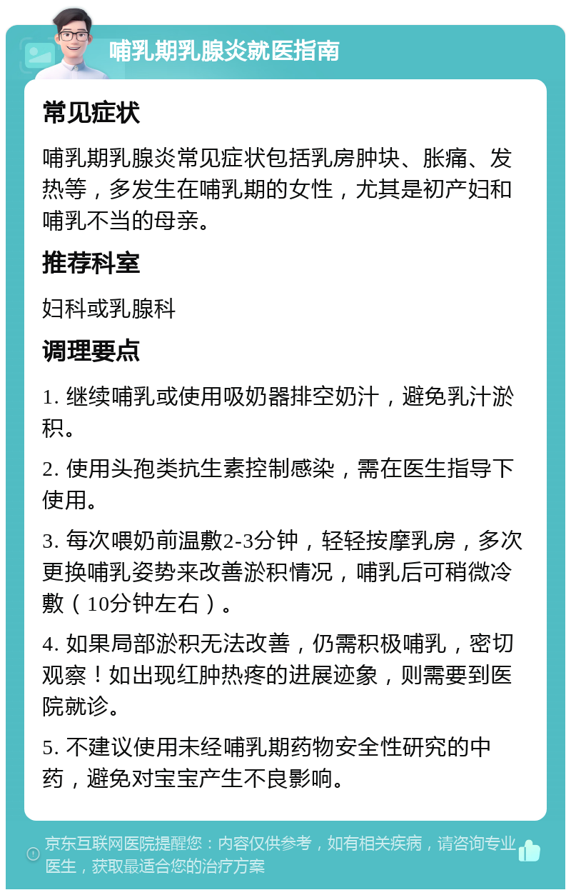 哺乳期乳腺炎就医指南 常见症状 哺乳期乳腺炎常见症状包括乳房肿块、胀痛、发热等，多发生在哺乳期的女性，尤其是初产妇和哺乳不当的母亲。 推荐科室 妇科或乳腺科 调理要点 1. 继续哺乳或使用吸奶器排空奶汁，避免乳汁淤积。 2. 使用头孢类抗生素控制感染，需在医生指导下使用。 3. 每次喂奶前温敷2-3分钟，轻轻按摩乳房，多次更换哺乳姿势来改善淤积情况，哺乳后可稍微冷敷（10分钟左右）。 4. 如果局部淤积无法改善，仍需积极哺乳，密切观察！如出现红肿热疼的进展迹象，则需要到医院就诊。 5. 不建议使用未经哺乳期药物安全性研究的中药，避免对宝宝产生不良影响。