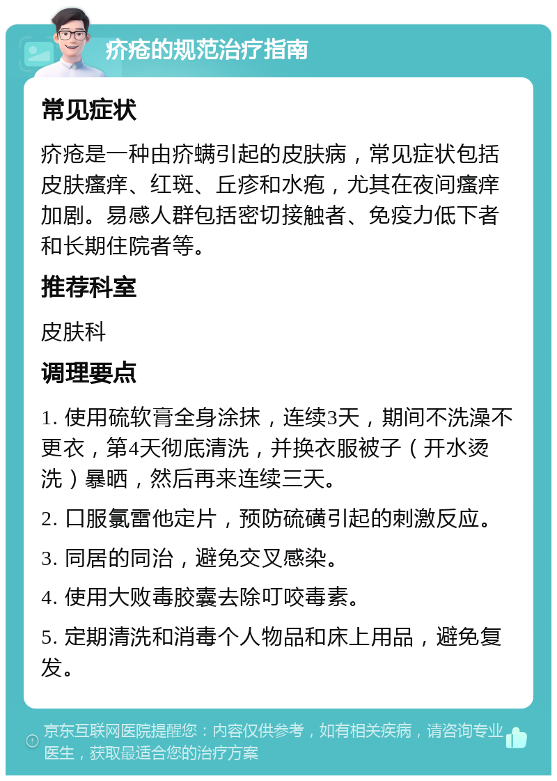 疥疮的规范治疗指南 常见症状 疥疮是一种由疥螨引起的皮肤病，常见症状包括皮肤瘙痒、红斑、丘疹和水疱，尤其在夜间瘙痒加剧。易感人群包括密切接触者、免疫力低下者和长期住院者等。 推荐科室 皮肤科 调理要点 1. 使用硫软膏全身涂抹，连续3天，期间不洗澡不更衣，第4天彻底清洗，并换衣服被子（开水烫洗）暴晒，然后再来连续三天。 2. 口服氯雷他定片，预防硫磺引起的刺激反应。 3. 同居的同治，避免交叉感染。 4. 使用大败毒胶囊去除叮咬毒素。 5. 定期清洗和消毒个人物品和床上用品，避免复发。