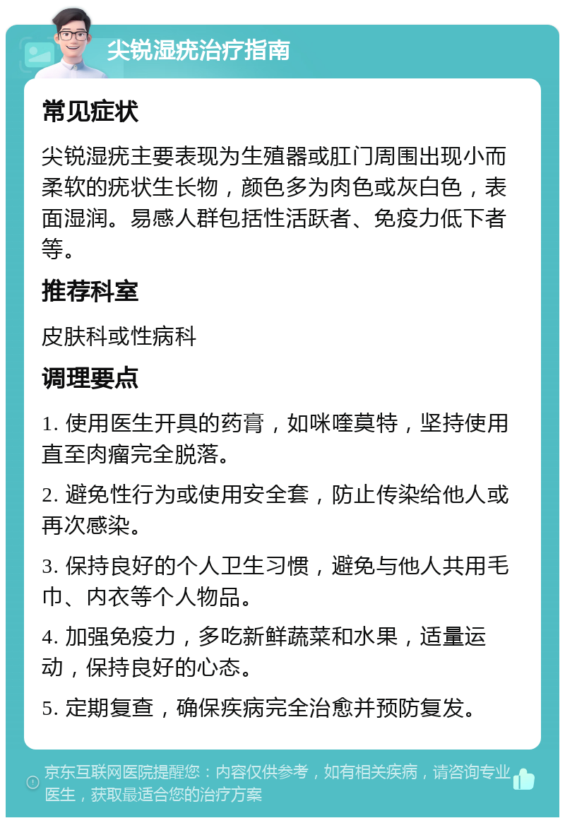 尖锐湿疣治疗指南 常见症状 尖锐湿疣主要表现为生殖器或肛门周围出现小而柔软的疣状生长物，颜色多为肉色或灰白色，表面湿润。易感人群包括性活跃者、免疫力低下者等。 推荐科室 皮肤科或性病科 调理要点 1. 使用医生开具的药膏，如咪喹莫特，坚持使用直至肉瘤完全脱落。 2. 避免性行为或使用安全套，防止传染给他人或再次感染。 3. 保持良好的个人卫生习惯，避免与他人共用毛巾、内衣等个人物品。 4. 加强免疫力，多吃新鲜蔬菜和水果，适量运动，保持良好的心态。 5. 定期复查，确保疾病完全治愈并预防复发。