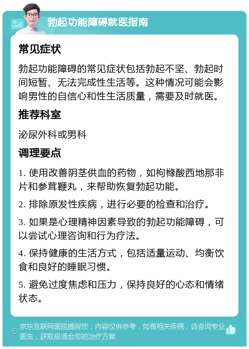 勃起功能障碍就医指南 常见症状 勃起功能障碍的常见症状包括勃起不坚、勃起时间短暂、无法完成性生活等。这种情况可能会影响男性的自信心和性生活质量，需要及时就医。 推荐科室 泌尿外科或男科 调理要点 1. 使用改善阴茎供血的药物，如枸橼酸西地那非片和参茸鞭丸，来帮助恢复勃起功能。 2. 排除原发性疾病，进行必要的检查和治疗。 3. 如果是心理精神因素导致的勃起功能障碍，可以尝试心理咨询和行为疗法。 4. 保持健康的生活方式，包括适量运动、均衡饮食和良好的睡眠习惯。 5. 避免过度焦虑和压力，保持良好的心态和情绪状态。