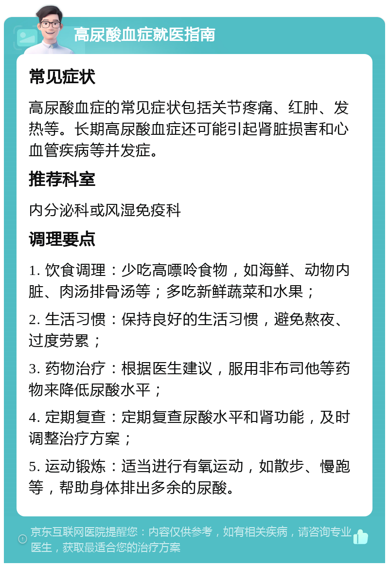 高尿酸血症就医指南 常见症状 高尿酸血症的常见症状包括关节疼痛、红肿、发热等。长期高尿酸血症还可能引起肾脏损害和心血管疾病等并发症。 推荐科室 内分泌科或风湿免疫科 调理要点 1. 饮食调理：少吃高嘌呤食物，如海鲜、动物内脏、肉汤排骨汤等；多吃新鲜蔬菜和水果； 2. 生活习惯：保持良好的生活习惯，避免熬夜、过度劳累； 3. 药物治疗：根据医生建议，服用非布司他等药物来降低尿酸水平； 4. 定期复查：定期复查尿酸水平和肾功能，及时调整治疗方案； 5. 运动锻炼：适当进行有氧运动，如散步、慢跑等，帮助身体排出多余的尿酸。