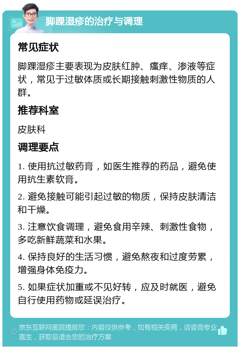 脚踝湿疹的治疗与调理 常见症状 脚踝湿疹主要表现为皮肤红肿、瘙痒、渗液等症状，常见于过敏体质或长期接触刺激性物质的人群。 推荐科室 皮肤科 调理要点 1. 使用抗过敏药膏，如医生推荐的药品，避免使用抗生素软膏。 2. 避免接触可能引起过敏的物质，保持皮肤清洁和干燥。 3. 注意饮食调理，避免食用辛辣、刺激性食物，多吃新鲜蔬菜和水果。 4. 保持良好的生活习惯，避免熬夜和过度劳累，增强身体免疫力。 5. 如果症状加重或不见好转，应及时就医，避免自行使用药物或延误治疗。