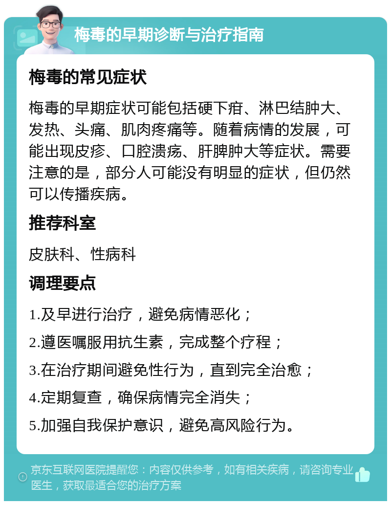 梅毒的早期诊断与治疗指南 梅毒的常见症状 梅毒的早期症状可能包括硬下疳、淋巴结肿大、发热、头痛、肌肉疼痛等。随着病情的发展，可能出现皮疹、口腔溃疡、肝脾肿大等症状。需要注意的是，部分人可能没有明显的症状，但仍然可以传播疾病。 推荐科室 皮肤科、性病科 调理要点 1.及早进行治疗，避免病情恶化； 2.遵医嘱服用抗生素，完成整个疗程； 3.在治疗期间避免性行为，直到完全治愈； 4.定期复查，确保病情完全消失； 5.加强自我保护意识，避免高风险行为。