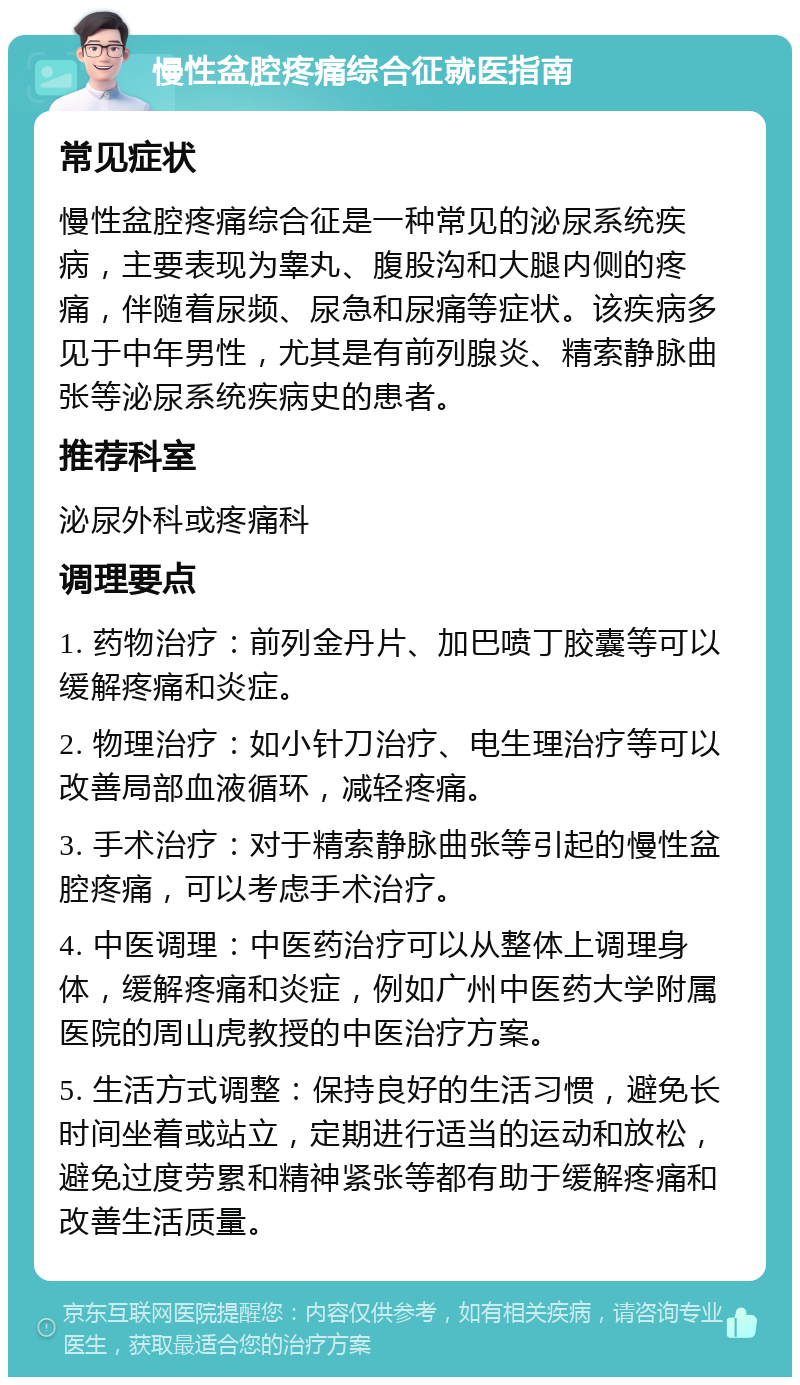 慢性盆腔疼痛综合征就医指南 常见症状 慢性盆腔疼痛综合征是一种常见的泌尿系统疾病，主要表现为睾丸、腹股沟和大腿内侧的疼痛，伴随着尿频、尿急和尿痛等症状。该疾病多见于中年男性，尤其是有前列腺炎、精索静脉曲张等泌尿系统疾病史的患者。 推荐科室 泌尿外科或疼痛科 调理要点 1. 药物治疗：前列金丹片、加巴喷丁胶囊等可以缓解疼痛和炎症。 2. 物理治疗：如小针刀治疗、电生理治疗等可以改善局部血液循环，减轻疼痛。 3. 手术治疗：对于精索静脉曲张等引起的慢性盆腔疼痛，可以考虑手术治疗。 4. 中医调理：中医药治疗可以从整体上调理身体，缓解疼痛和炎症，例如广州中医药大学附属医院的周山虎教授的中医治疗方案。 5. 生活方式调整：保持良好的生活习惯，避免长时间坐着或站立，定期进行适当的运动和放松，避免过度劳累和精神紧张等都有助于缓解疼痛和改善生活质量。