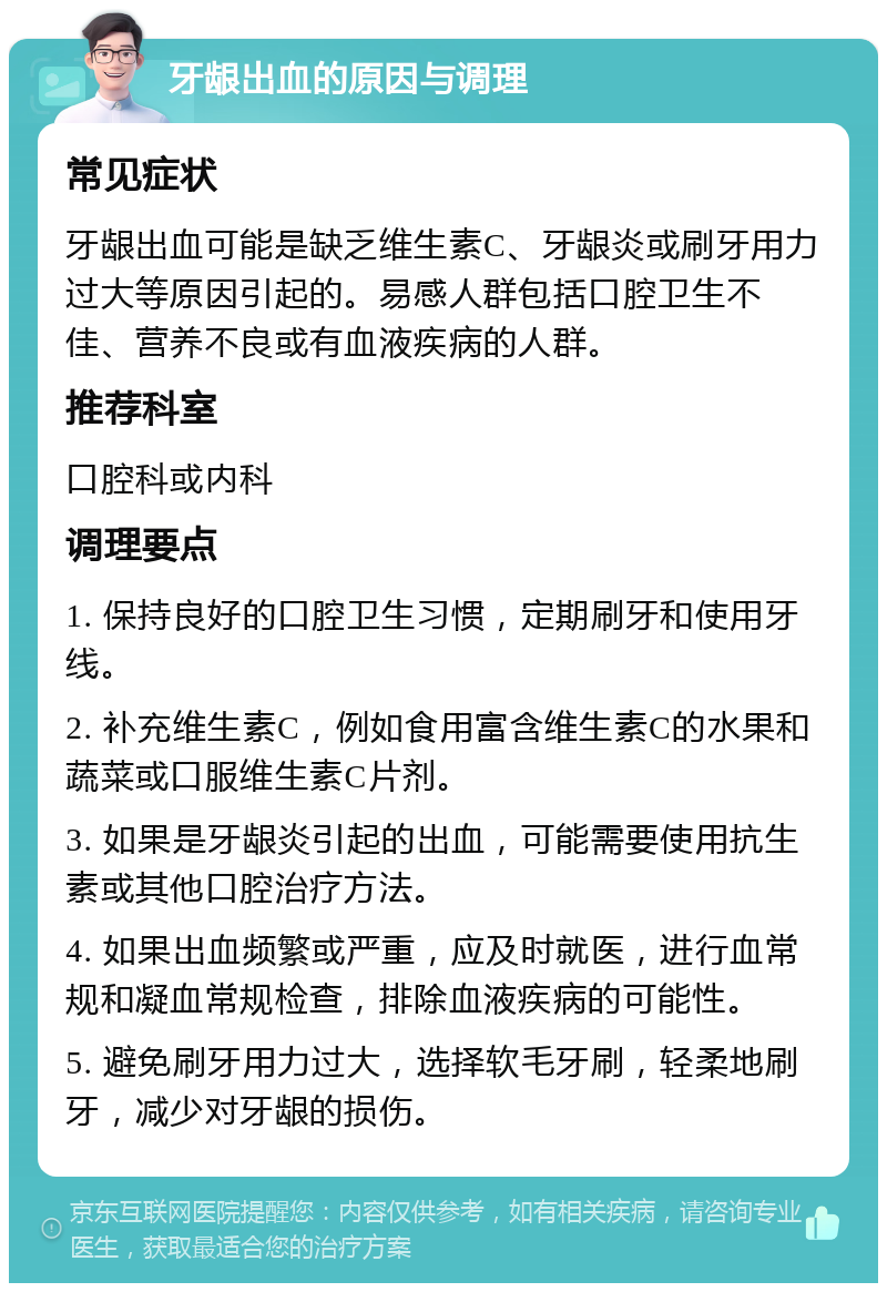 牙龈出血的原因与调理 常见症状 牙龈出血可能是缺乏维生素C、牙龈炎或刷牙用力过大等原因引起的。易感人群包括口腔卫生不佳、营养不良或有血液疾病的人群。 推荐科室 口腔科或内科 调理要点 1. 保持良好的口腔卫生习惯，定期刷牙和使用牙线。 2. 补充维生素C，例如食用富含维生素C的水果和蔬菜或口服维生素C片剂。 3. 如果是牙龈炎引起的出血，可能需要使用抗生素或其他口腔治疗方法。 4. 如果出血频繁或严重，应及时就医，进行血常规和凝血常规检查，排除血液疾病的可能性。 5. 避免刷牙用力过大，选择软毛牙刷，轻柔地刷牙，减少对牙龈的损伤。