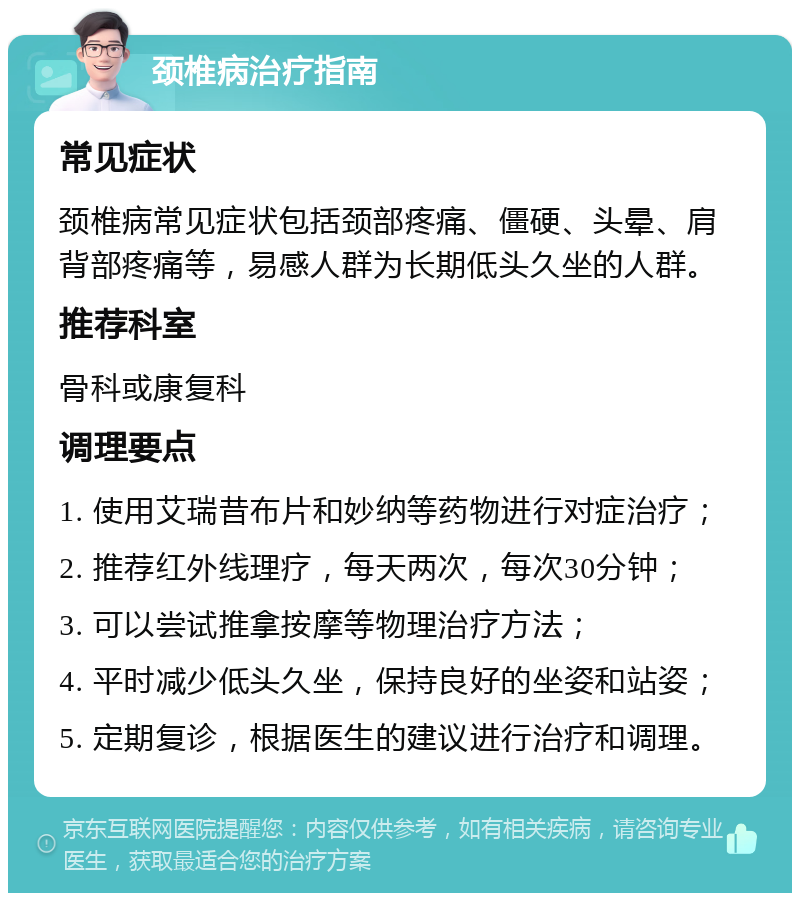 颈椎病治疗指南 常见症状 颈椎病常见症状包括颈部疼痛、僵硬、头晕、肩背部疼痛等，易感人群为长期低头久坐的人群。 推荐科室 骨科或康复科 调理要点 1. 使用艾瑞昔布片和妙纳等药物进行对症治疗； 2. 推荐红外线理疗，每天两次，每次30分钟； 3. 可以尝试推拿按摩等物理治疗方法； 4. 平时减少低头久坐，保持良好的坐姿和站姿； 5. 定期复诊，根据医生的建议进行治疗和调理。