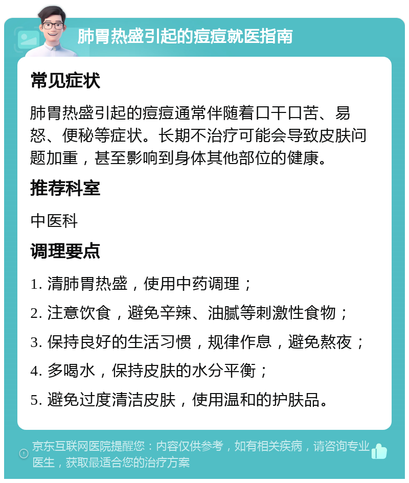 肺胃热盛引起的痘痘就医指南 常见症状 肺胃热盛引起的痘痘通常伴随着口干口苦、易怒、便秘等症状。长期不治疗可能会导致皮肤问题加重，甚至影响到身体其他部位的健康。 推荐科室 中医科 调理要点 1. 清肺胃热盛，使用中药调理； 2. 注意饮食，避免辛辣、油腻等刺激性食物； 3. 保持良好的生活习惯，规律作息，避免熬夜； 4. 多喝水，保持皮肤的水分平衡； 5. 避免过度清洁皮肤，使用温和的护肤品。