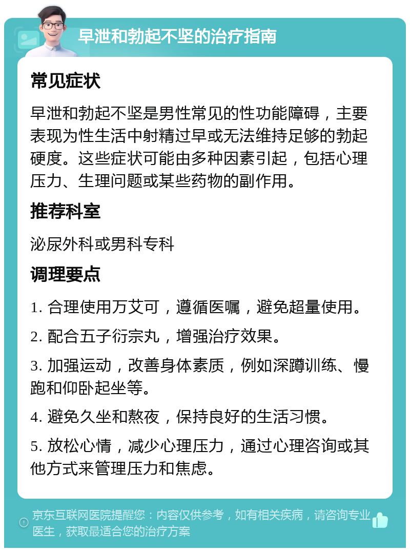 早泄和勃起不坚的治疗指南 常见症状 早泄和勃起不坚是男性常见的性功能障碍，主要表现为性生活中射精过早或无法维持足够的勃起硬度。这些症状可能由多种因素引起，包括心理压力、生理问题或某些药物的副作用。 推荐科室 泌尿外科或男科专科 调理要点 1. 合理使用万艾可，遵循医嘱，避免超量使用。 2. 配合五子衍宗丸，增强治疗效果。 3. 加强运动，改善身体素质，例如深蹲训练、慢跑和仰卧起坐等。 4. 避免久坐和熬夜，保持良好的生活习惯。 5. 放松心情，减少心理压力，通过心理咨询或其他方式来管理压力和焦虑。