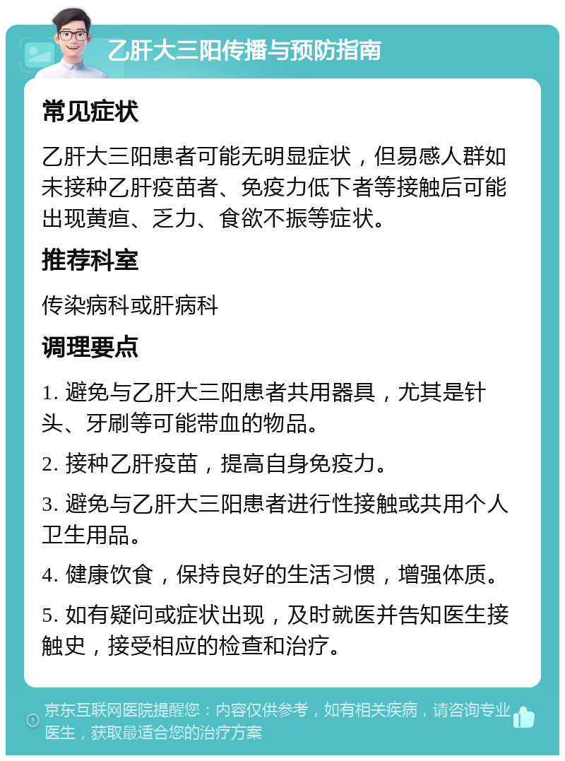 乙肝大三阳传播与预防指南 常见症状 乙肝大三阳患者可能无明显症状，但易感人群如未接种乙肝疫苗者、免疫力低下者等接触后可能出现黄疸、乏力、食欲不振等症状。 推荐科室 传染病科或肝病科 调理要点 1. 避免与乙肝大三阳患者共用器具，尤其是针头、牙刷等可能带血的物品。 2. 接种乙肝疫苗，提高自身免疫力。 3. 避免与乙肝大三阳患者进行性接触或共用个人卫生用品。 4. 健康饮食，保持良好的生活习惯，增强体质。 5. 如有疑问或症状出现，及时就医并告知医生接触史，接受相应的检查和治疗。