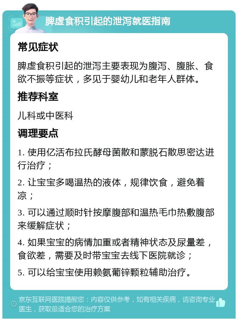 脾虚食积引起的泄泻就医指南 常见症状 脾虚食积引起的泄泻主要表现为腹泻、腹胀、食欲不振等症状，多见于婴幼儿和老年人群体。 推荐科室 儿科或中医科 调理要点 1. 使用亿活布拉氏酵母菌散和蒙脱石散思密达进行治疗； 2. 让宝宝多喝温热的液体，规律饮食，避免着凉； 3. 可以通过顺时针按摩腹部和温热毛巾热敷腹部来缓解症状； 4. 如果宝宝的病情加重或者精神状态及尿量差，食欲差，需要及时带宝宝去线下医院就诊； 5. 可以给宝宝使用赖氨葡锌颗粒辅助治疗。