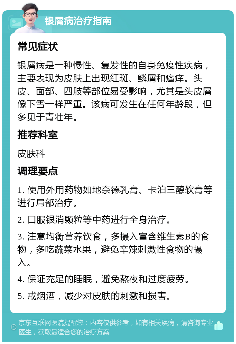 银屑病治疗指南 常见症状 银屑病是一种慢性、复发性的自身免疫性疾病，主要表现为皮肤上出现红斑、鳞屑和瘙痒。头皮、面部、四肢等部位易受影响，尤其是头皮屑像下雪一样严重。该病可发生在任何年龄段，但多见于青壮年。 推荐科室 皮肤科 调理要点 1. 使用外用药物如地奈德乳膏、卡泊三醇软膏等进行局部治疗。 2. 口服银消颗粒等中药进行全身治疗。 3. 注意均衡营养饮食，多摄入富含维生素B的食物，多吃蔬菜水果，避免辛辣刺激性食物的摄入。 4. 保证充足的睡眠，避免熬夜和过度疲劳。 5. 戒烟酒，减少对皮肤的刺激和损害。