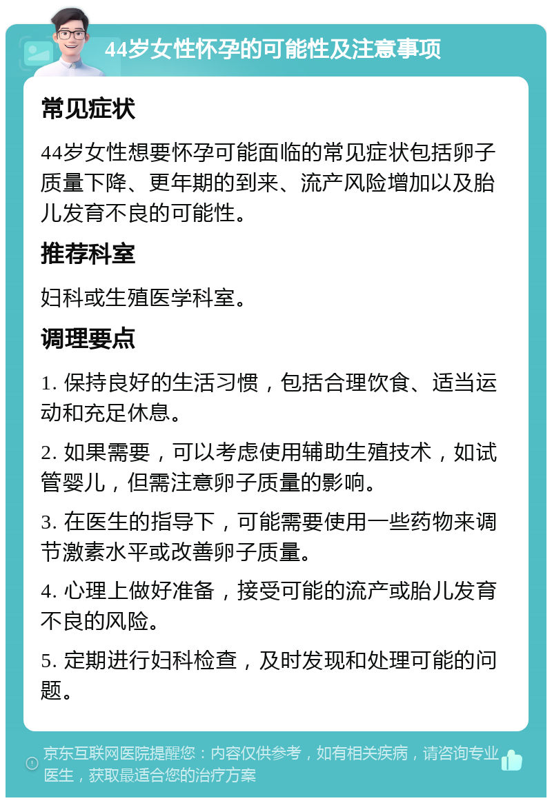 44岁女性怀孕的可能性及注意事项 常见症状 44岁女性想要怀孕可能面临的常见症状包括卵子质量下降、更年期的到来、流产风险增加以及胎儿发育不良的可能性。 推荐科室 妇科或生殖医学科室。 调理要点 1. 保持良好的生活习惯，包括合理饮食、适当运动和充足休息。 2. 如果需要，可以考虑使用辅助生殖技术，如试管婴儿，但需注意卵子质量的影响。 3. 在医生的指导下，可能需要使用一些药物来调节激素水平或改善卵子质量。 4. 心理上做好准备，接受可能的流产或胎儿发育不良的风险。 5. 定期进行妇科检查，及时发现和处理可能的问题。