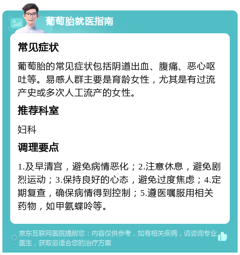 葡萄胎就医指南 常见症状 葡萄胎的常见症状包括阴道出血、腹痛、恶心呕吐等。易感人群主要是育龄女性，尤其是有过流产史或多次人工流产的女性。 推荐科室 妇科 调理要点 1.及早清宫，避免病情恶化；2.注意休息，避免剧烈运动；3.保持良好的心态，避免过度焦虑；4.定期复查，确保病情得到控制；5.遵医嘱服用相关药物，如甲氨蝶呤等。