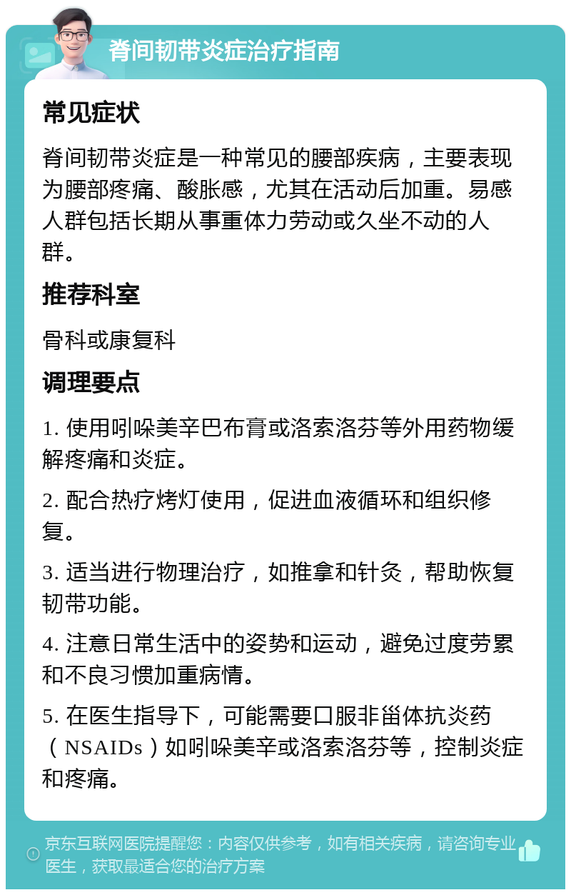 脊间韧带炎症治疗指南 常见症状 脊间韧带炎症是一种常见的腰部疾病，主要表现为腰部疼痛、酸胀感，尤其在活动后加重。易感人群包括长期从事重体力劳动或久坐不动的人群。 推荐科室 骨科或康复科 调理要点 1. 使用吲哚美辛巴布膏或洛索洛芬等外用药物缓解疼痛和炎症。 2. 配合热疗烤灯使用，促进血液循环和组织修复。 3. 适当进行物理治疗，如推拿和针灸，帮助恢复韧带功能。 4. 注意日常生活中的姿势和运动，避免过度劳累和不良习惯加重病情。 5. 在医生指导下，可能需要口服非甾体抗炎药（NSAIDs）如吲哚美辛或洛索洛芬等，控制炎症和疼痛。