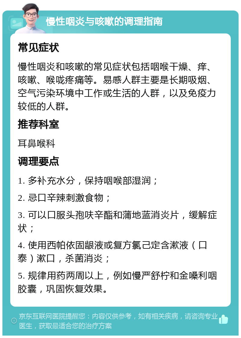 慢性咽炎与咳嗽的调理指南 常见症状 慢性咽炎和咳嗽的常见症状包括咽喉干燥、痒、咳嗽、喉咙疼痛等。易感人群主要是长期吸烟、空气污染环境中工作或生活的人群，以及免疫力较低的人群。 推荐科室 耳鼻喉科 调理要点 1. 多补充水分，保持咽喉部湿润； 2. 忌口辛辣刺激食物； 3. 可以口服头孢呋辛酯和蒲地蓝消炎片，缓解症状； 4. 使用西帕依固龈液或复方氯己定含漱液（口泰）漱口，杀菌消炎； 5. 规律用药两周以上，例如慢严舒柠和金嗓利咽胶囊，巩固恢复效果。