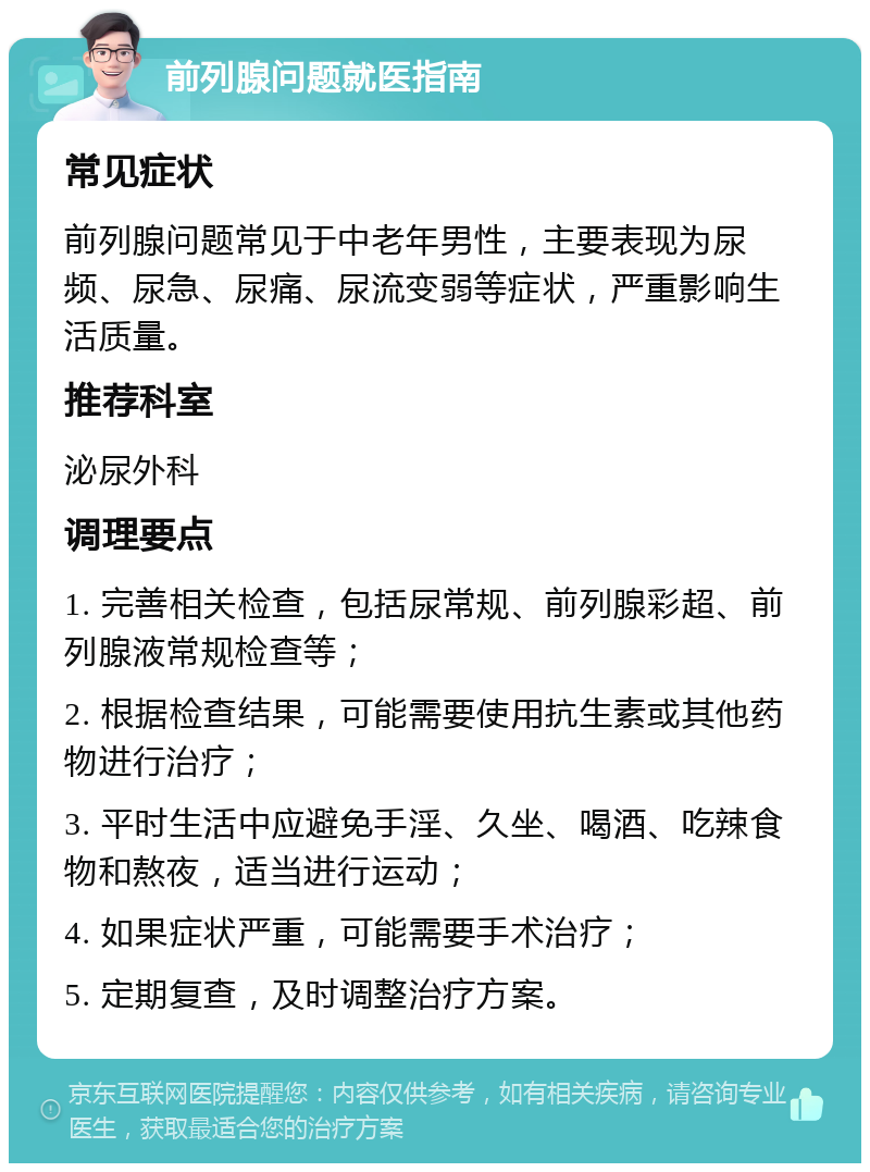 前列腺问题就医指南 常见症状 前列腺问题常见于中老年男性，主要表现为尿频、尿急、尿痛、尿流变弱等症状，严重影响生活质量。 推荐科室 泌尿外科 调理要点 1. 完善相关检查，包括尿常规、前列腺彩超、前列腺液常规检查等； 2. 根据检查结果，可能需要使用抗生素或其他药物进行治疗； 3. 平时生活中应避免手淫、久坐、喝酒、吃辣食物和熬夜，适当进行运动； 4. 如果症状严重，可能需要手术治疗； 5. 定期复查，及时调整治疗方案。