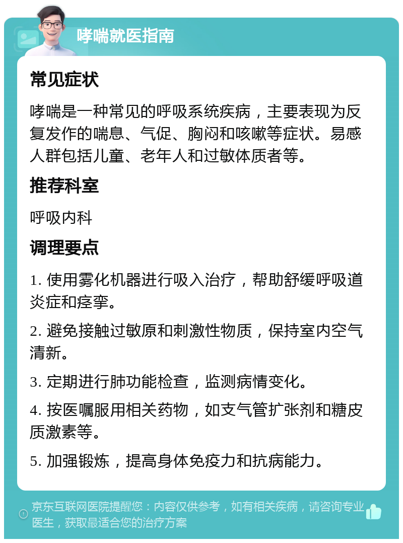 哮喘就医指南 常见症状 哮喘是一种常见的呼吸系统疾病，主要表现为反复发作的喘息、气促、胸闷和咳嗽等症状。易感人群包括儿童、老年人和过敏体质者等。 推荐科室 呼吸内科 调理要点 1. 使用雾化机器进行吸入治疗，帮助舒缓呼吸道炎症和痉挛。 2. 避免接触过敏原和刺激性物质，保持室内空气清新。 3. 定期进行肺功能检查，监测病情变化。 4. 按医嘱服用相关药物，如支气管扩张剂和糖皮质激素等。 5. 加强锻炼，提高身体免疫力和抗病能力。