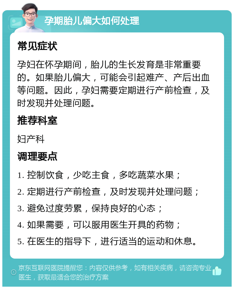 孕期胎儿偏大如何处理 常见症状 孕妇在怀孕期间，胎儿的生长发育是非常重要的。如果胎儿偏大，可能会引起难产、产后出血等问题。因此，孕妇需要定期进行产前检查，及时发现并处理问题。 推荐科室 妇产科 调理要点 1. 控制饮食，少吃主食，多吃蔬菜水果； 2. 定期进行产前检查，及时发现并处理问题； 3. 避免过度劳累，保持良好的心态； 4. 如果需要，可以服用医生开具的药物； 5. 在医生的指导下，进行适当的运动和休息。