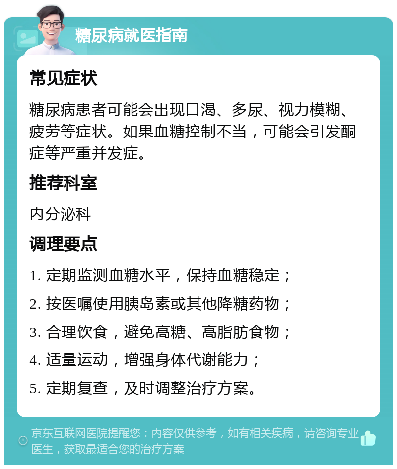 糖尿病就医指南 常见症状 糖尿病患者可能会出现口渴、多尿、视力模糊、疲劳等症状。如果血糖控制不当，可能会引发酮症等严重并发症。 推荐科室 内分泌科 调理要点 1. 定期监测血糖水平，保持血糖稳定； 2. 按医嘱使用胰岛素或其他降糖药物； 3. 合理饮食，避免高糖、高脂肪食物； 4. 适量运动，增强身体代谢能力； 5. 定期复查，及时调整治疗方案。