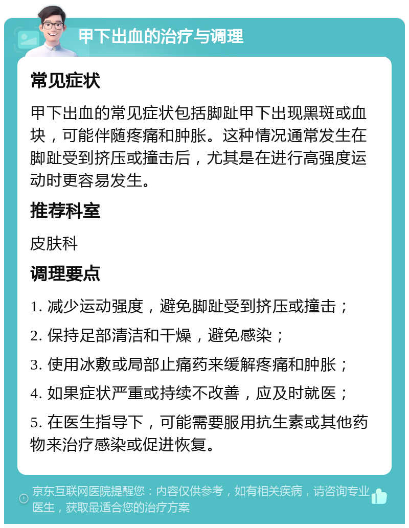 甲下出血的治疗与调理 常见症状 甲下出血的常见症状包括脚趾甲下出现黑斑或血块，可能伴随疼痛和肿胀。这种情况通常发生在脚趾受到挤压或撞击后，尤其是在进行高强度运动时更容易发生。 推荐科室 皮肤科 调理要点 1. 减少运动强度，避免脚趾受到挤压或撞击； 2. 保持足部清洁和干燥，避免感染； 3. 使用冰敷或局部止痛药来缓解疼痛和肿胀； 4. 如果症状严重或持续不改善，应及时就医； 5. 在医生指导下，可能需要服用抗生素或其他药物来治疗感染或促进恢复。