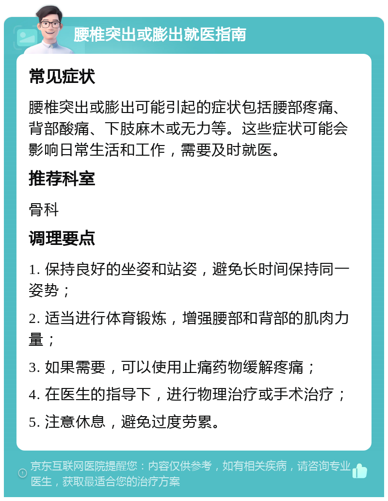 腰椎突出或膨出就医指南 常见症状 腰椎突出或膨出可能引起的症状包括腰部疼痛、背部酸痛、下肢麻木或无力等。这些症状可能会影响日常生活和工作，需要及时就医。 推荐科室 骨科 调理要点 1. 保持良好的坐姿和站姿，避免长时间保持同一姿势； 2. 适当进行体育锻炼，增强腰部和背部的肌肉力量； 3. 如果需要，可以使用止痛药物缓解疼痛； 4. 在医生的指导下，进行物理治疗或手术治疗； 5. 注意休息，避免过度劳累。