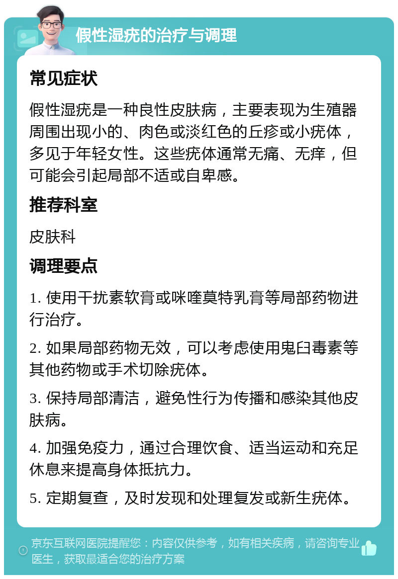 假性湿疣的治疗与调理 常见症状 假性湿疣是一种良性皮肤病，主要表现为生殖器周围出现小的、肉色或淡红色的丘疹或小疣体，多见于年轻女性。这些疣体通常无痛、无痒，但可能会引起局部不适或自卑感。 推荐科室 皮肤科 调理要点 1. 使用干扰素软膏或咪喹莫特乳膏等局部药物进行治疗。 2. 如果局部药物无效，可以考虑使用鬼臼毒素等其他药物或手术切除疣体。 3. 保持局部清洁，避免性行为传播和感染其他皮肤病。 4. 加强免疫力，通过合理饮食、适当运动和充足休息来提高身体抵抗力。 5. 定期复查，及时发现和处理复发或新生疣体。