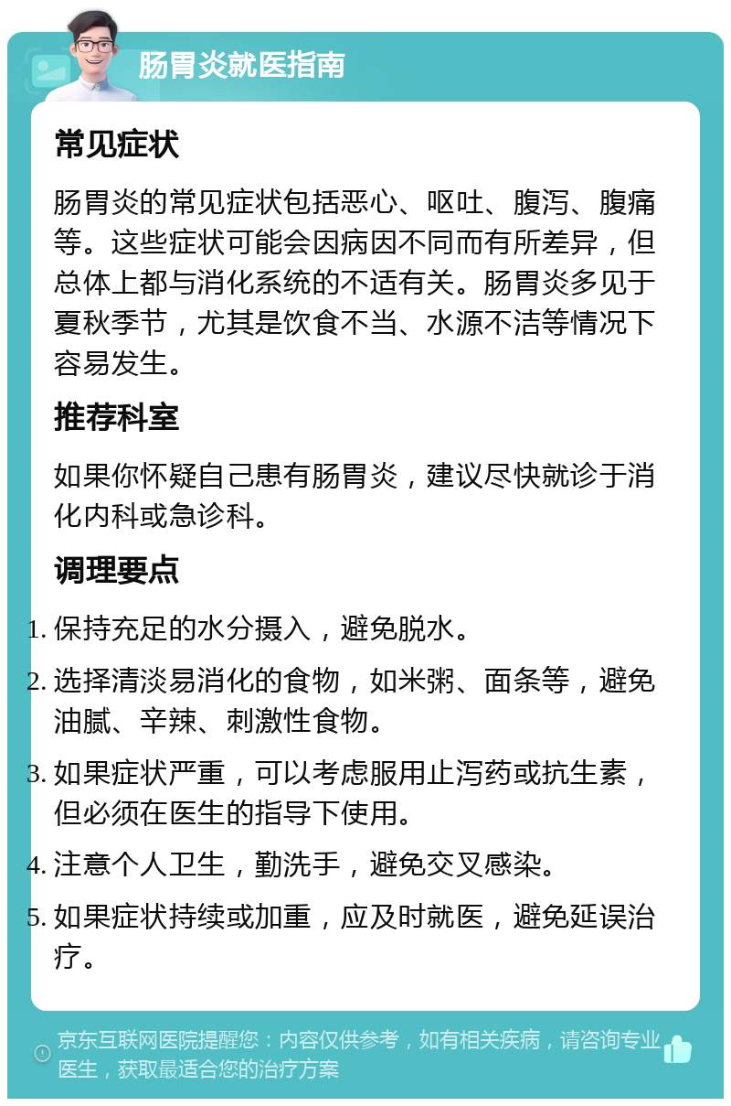 肠胃炎就医指南 常见症状 肠胃炎的常见症状包括恶心、呕吐、腹泻、腹痛等。这些症状可能会因病因不同而有所差异，但总体上都与消化系统的不适有关。肠胃炎多见于夏秋季节，尤其是饮食不当、水源不洁等情况下容易发生。 推荐科室 如果你怀疑自己患有肠胃炎，建议尽快就诊于消化内科或急诊科。 调理要点 保持充足的水分摄入，避免脱水。 选择清淡易消化的食物，如米粥、面条等，避免油腻、辛辣、刺激性食物。 如果症状严重，可以考虑服用止泻药或抗生素，但必须在医生的指导下使用。 注意个人卫生，勤洗手，避免交叉感染。 如果症状持续或加重，应及时就医，避免延误治疗。