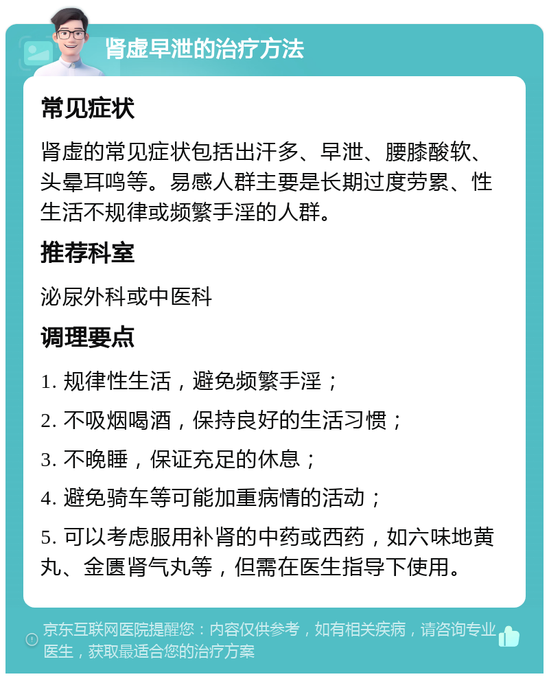 肾虚早泄的治疗方法 常见症状 肾虚的常见症状包括出汗多、早泄、腰膝酸软、头晕耳鸣等。易感人群主要是长期过度劳累、性生活不规律或频繁手淫的人群。 推荐科室 泌尿外科或中医科 调理要点 1. 规律性生活，避免频繁手淫； 2. 不吸烟喝酒，保持良好的生活习惯； 3. 不晚睡，保证充足的休息； 4. 避免骑车等可能加重病情的活动； 5. 可以考虑服用补肾的中药或西药，如六味地黄丸、金匮肾气丸等，但需在医生指导下使用。