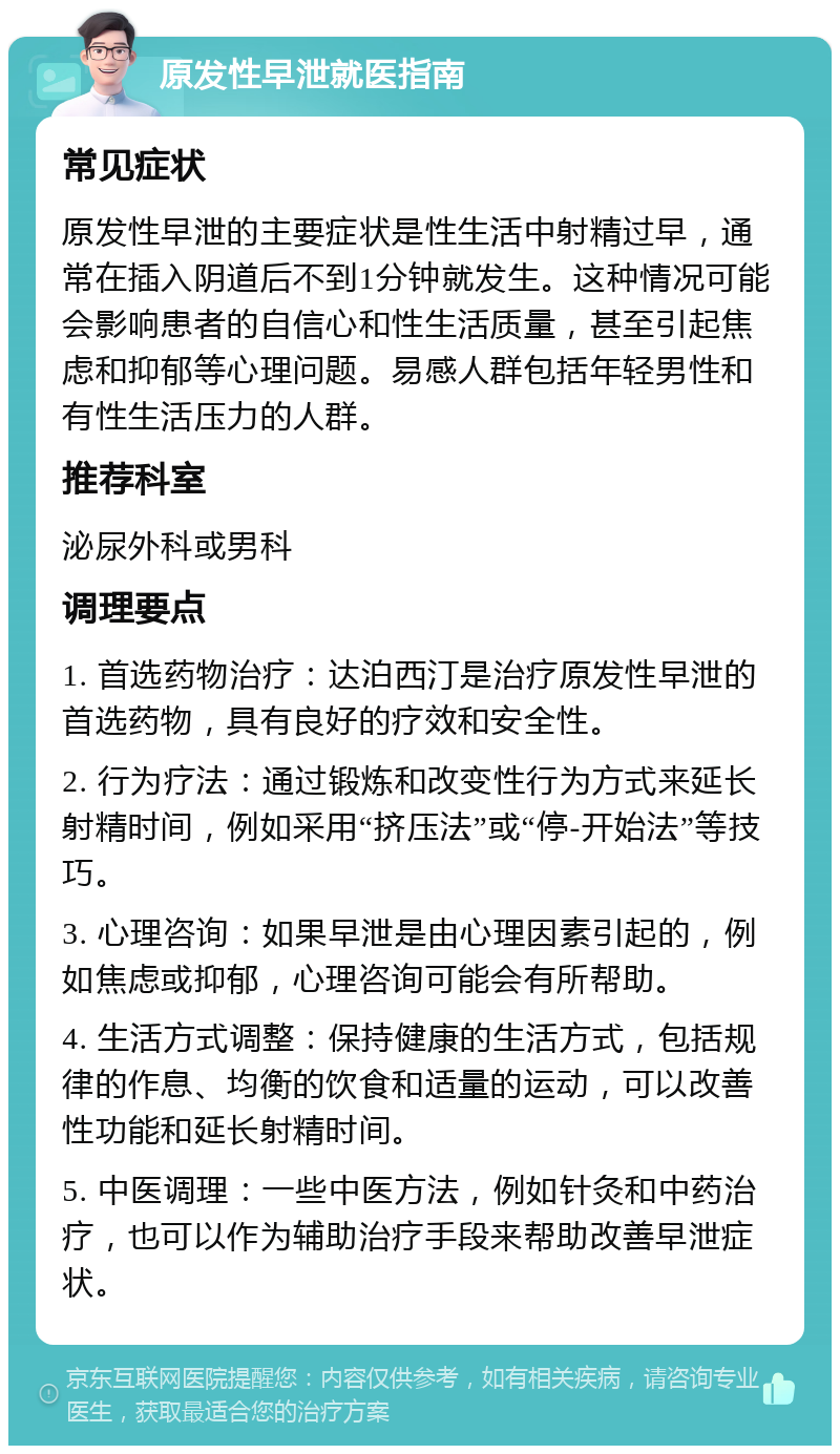 原发性早泄就医指南 常见症状 原发性早泄的主要症状是性生活中射精过早，通常在插入阴道后不到1分钟就发生。这种情况可能会影响患者的自信心和性生活质量，甚至引起焦虑和抑郁等心理问题。易感人群包括年轻男性和有性生活压力的人群。 推荐科室 泌尿外科或男科 调理要点 1. 首选药物治疗：达泊西汀是治疗原发性早泄的首选药物，具有良好的疗效和安全性。 2. 行为疗法：通过锻炼和改变性行为方式来延长射精时间，例如采用“挤压法”或“停-开始法”等技巧。 3. 心理咨询：如果早泄是由心理因素引起的，例如焦虑或抑郁，心理咨询可能会有所帮助。 4. 生活方式调整：保持健康的生活方式，包括规律的作息、均衡的饮食和适量的运动，可以改善性功能和延长射精时间。 5. 中医调理：一些中医方法，例如针灸和中药治疗，也可以作为辅助治疗手段来帮助改善早泄症状。