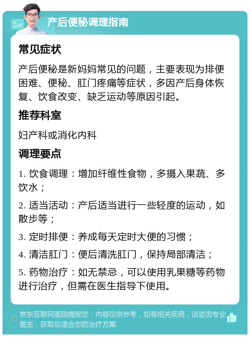 产后便秘调理指南 常见症状 产后便秘是新妈妈常见的问题，主要表现为排便困难、便秘、肛门疼痛等症状，多因产后身体恢复、饮食改变、缺乏运动等原因引起。 推荐科室 妇产科或消化内科 调理要点 1. 饮食调理：增加纤维性食物，多摄入果蔬、多饮水； 2. 适当活动：产后适当进行一些轻度的运动，如散步等； 3. 定时排便：养成每天定时大便的习惯； 4. 清洁肛门：便后清洗肛门，保持局部清洁； 5. 药物治疗：如无禁忌，可以使用乳果糖等药物进行治疗，但需在医生指导下使用。