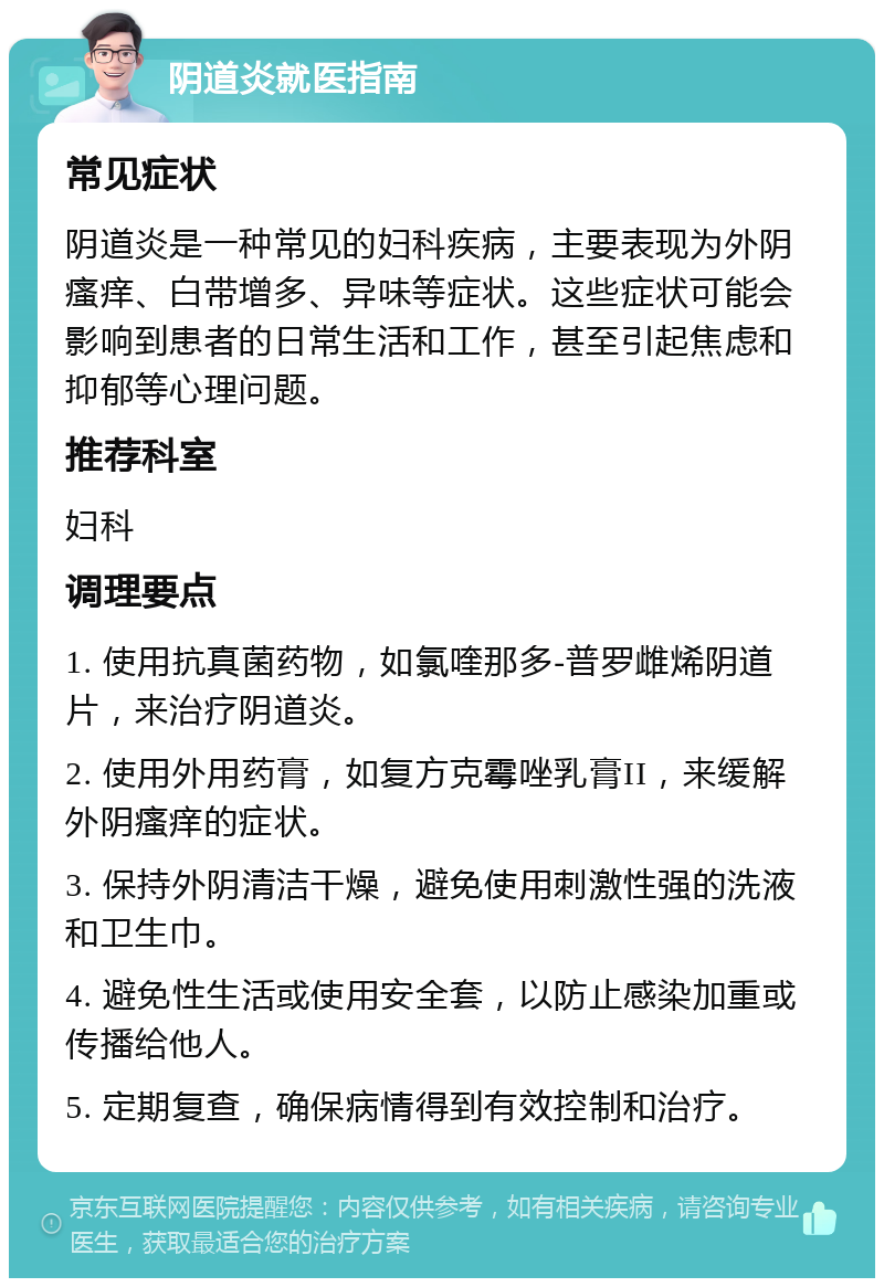 阴道炎就医指南 常见症状 阴道炎是一种常见的妇科疾病，主要表现为外阴瘙痒、白带增多、异味等症状。这些症状可能会影响到患者的日常生活和工作，甚至引起焦虑和抑郁等心理问题。 推荐科室 妇科 调理要点 1. 使用抗真菌药物，如氯喹那多-普罗雌烯阴道片，来治疗阴道炎。 2. 使用外用药膏，如复方克霉唑乳膏II，来缓解外阴瘙痒的症状。 3. 保持外阴清洁干燥，避免使用刺激性强的洗液和卫生巾。 4. 避免性生活或使用安全套，以防止感染加重或传播给他人。 5. 定期复查，确保病情得到有效控制和治疗。