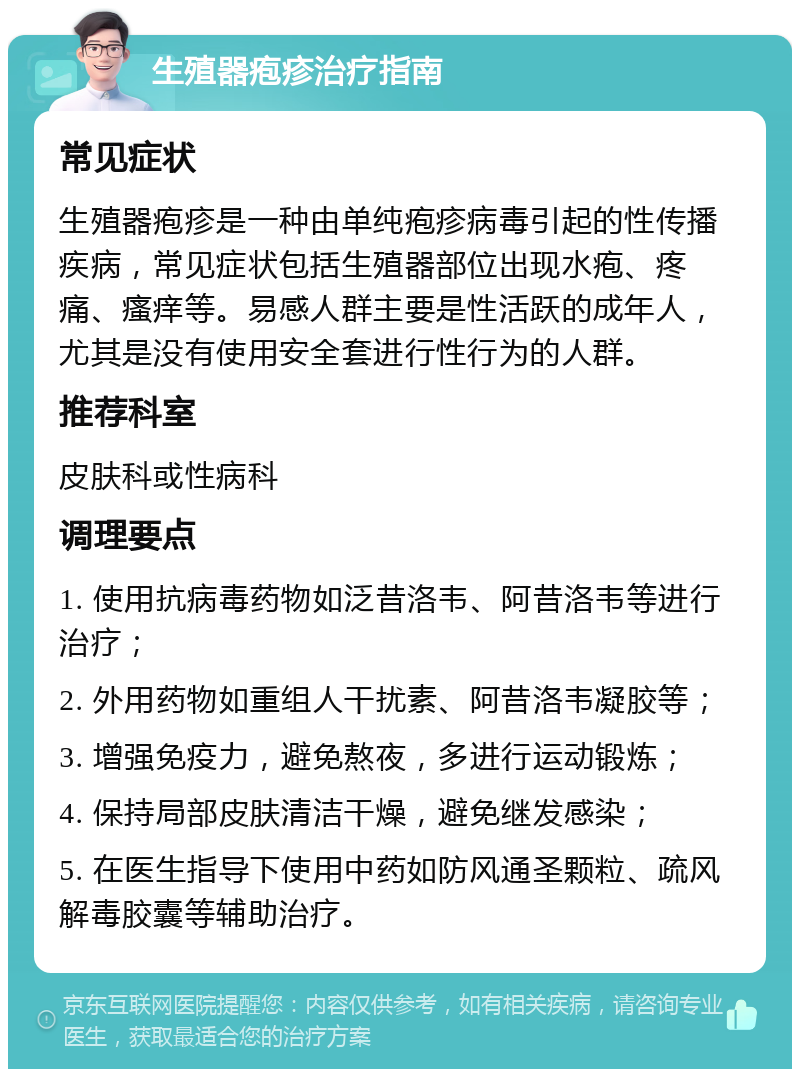 生殖器疱疹治疗指南 常见症状 生殖器疱疹是一种由单纯疱疹病毒引起的性传播疾病，常见症状包括生殖器部位出现水疱、疼痛、瘙痒等。易感人群主要是性活跃的成年人，尤其是没有使用安全套进行性行为的人群。 推荐科室 皮肤科或性病科 调理要点 1. 使用抗病毒药物如泛昔洛韦、阿昔洛韦等进行治疗； 2. 外用药物如重组人干扰素、阿昔洛韦凝胶等； 3. 增强免疫力，避免熬夜，多进行运动锻炼； 4. 保持局部皮肤清洁干燥，避免继发感染； 5. 在医生指导下使用中药如防风通圣颗粒、疏风解毒胶囊等辅助治疗。