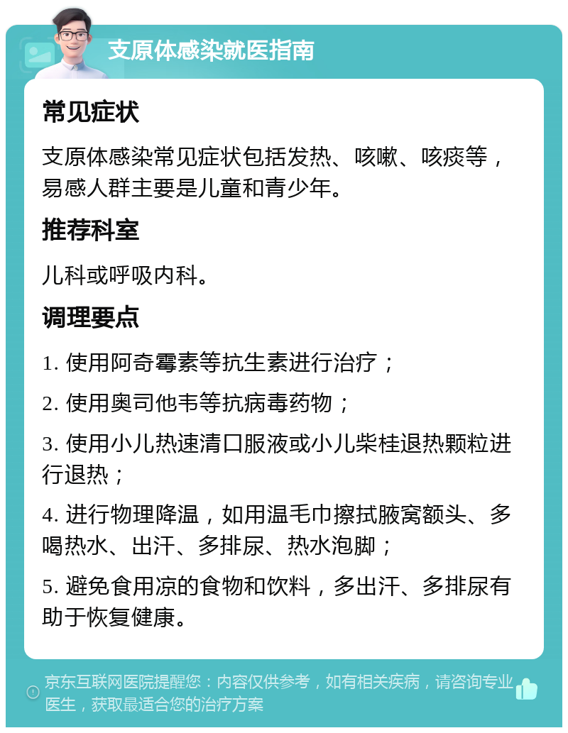 支原体感染就医指南 常见症状 支原体感染常见症状包括发热、咳嗽、咳痰等，易感人群主要是儿童和青少年。 推荐科室 儿科或呼吸内科。 调理要点 1. 使用阿奇霉素等抗生素进行治疗； 2. 使用奥司他韦等抗病毒药物； 3. 使用小儿热速清口服液或小儿柴桂退热颗粒进行退热； 4. 进行物理降温，如用温毛巾擦拭腋窝额头、多喝热水、出汗、多排尿、热水泡脚； 5. 避免食用凉的食物和饮料，多出汗、多排尿有助于恢复健康。