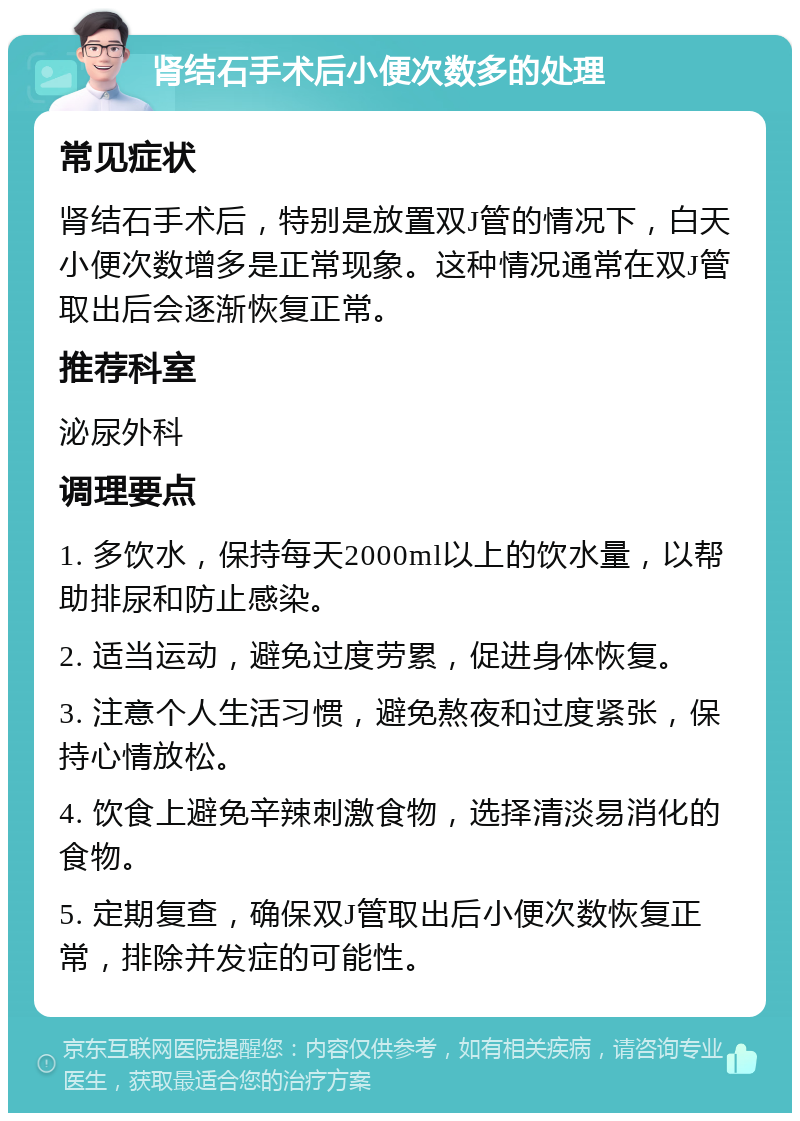 肾结石手术后小便次数多的处理 常见症状 肾结石手术后，特别是放置双J管的情况下，白天小便次数增多是正常现象。这种情况通常在双J管取出后会逐渐恢复正常。 推荐科室 泌尿外科 调理要点 1. 多饮水，保持每天2000ml以上的饮水量，以帮助排尿和防止感染。 2. 适当运动，避免过度劳累，促进身体恢复。 3. 注意个人生活习惯，避免熬夜和过度紧张，保持心情放松。 4. 饮食上避免辛辣刺激食物，选择清淡易消化的食物。 5. 定期复查，确保双J管取出后小便次数恢复正常，排除并发症的可能性。