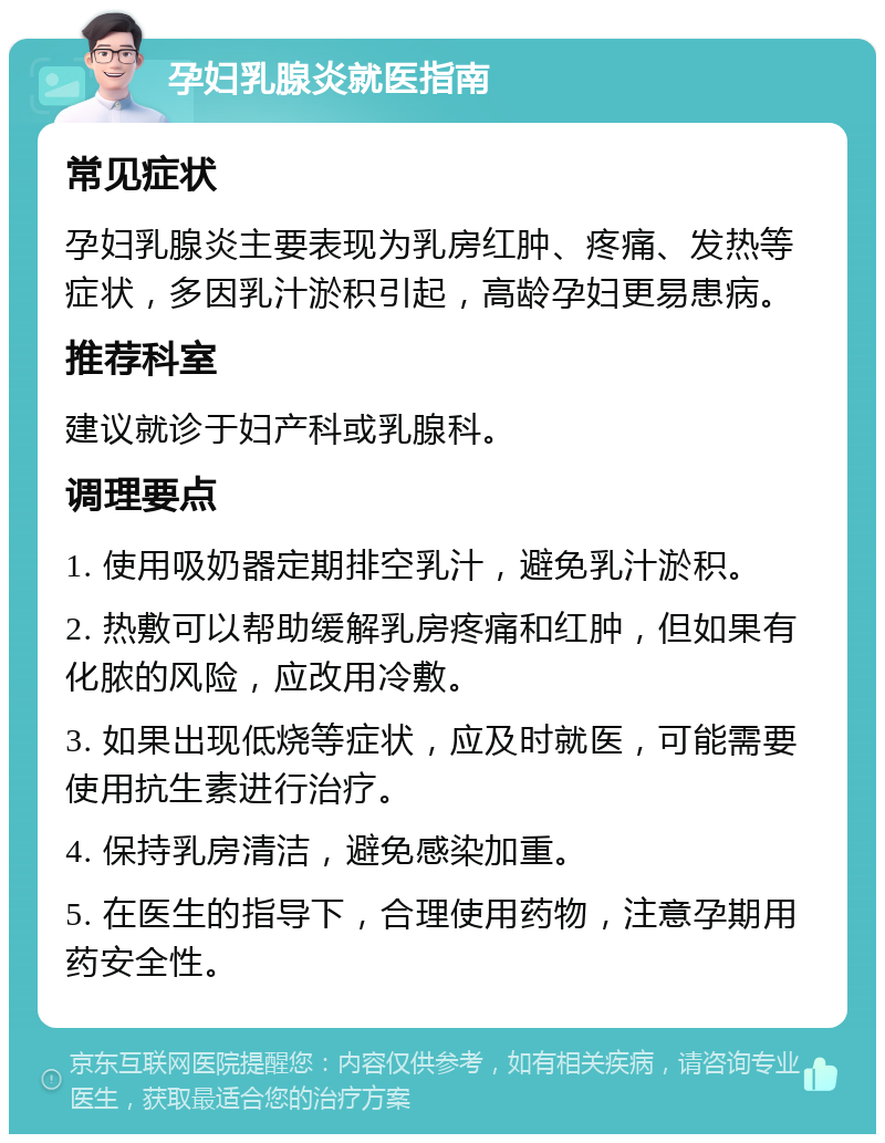 孕妇乳腺炎就医指南 常见症状 孕妇乳腺炎主要表现为乳房红肿、疼痛、发热等症状，多因乳汁淤积引起，高龄孕妇更易患病。 推荐科室 建议就诊于妇产科或乳腺科。 调理要点 1. 使用吸奶器定期排空乳汁，避免乳汁淤积。 2. 热敷可以帮助缓解乳房疼痛和红肿，但如果有化脓的风险，应改用冷敷。 3. 如果出现低烧等症状，应及时就医，可能需要使用抗生素进行治疗。 4. 保持乳房清洁，避免感染加重。 5. 在医生的指导下，合理使用药物，注意孕期用药安全性。