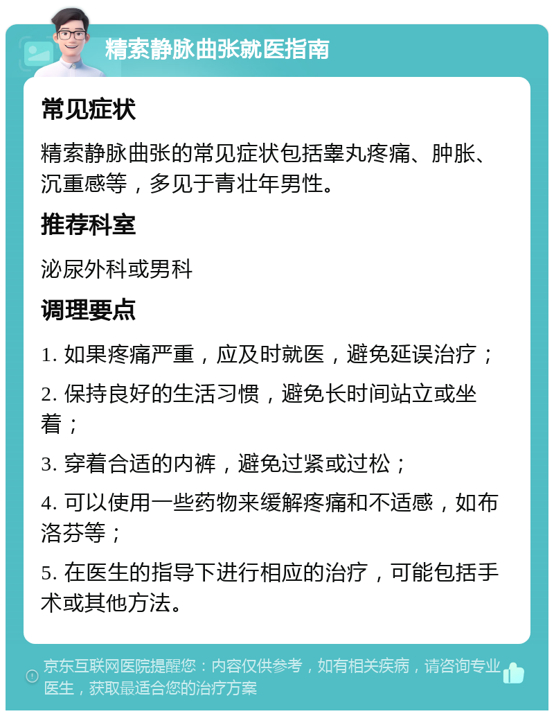 精索静脉曲张就医指南 常见症状 精索静脉曲张的常见症状包括睾丸疼痛、肿胀、沉重感等，多见于青壮年男性。 推荐科室 泌尿外科或男科 调理要点 1. 如果疼痛严重，应及时就医，避免延误治疗； 2. 保持良好的生活习惯，避免长时间站立或坐着； 3. 穿着合适的内裤，避免过紧或过松； 4. 可以使用一些药物来缓解疼痛和不适感，如布洛芬等； 5. 在医生的指导下进行相应的治疗，可能包括手术或其他方法。