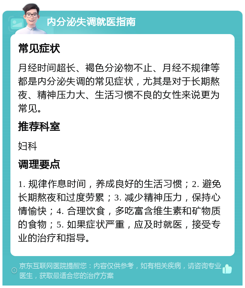 内分泌失调就医指南 常见症状 月经时间超长、褐色分泌物不止、月经不规律等都是内分泌失调的常见症状，尤其是对于长期熬夜、精神压力大、生活习惯不良的女性来说更为常见。 推荐科室 妇科 调理要点 1. 规律作息时间，养成良好的生活习惯；2. 避免长期熬夜和过度劳累；3. 减少精神压力，保持心情愉快；4. 合理饮食，多吃富含维生素和矿物质的食物；5. 如果症状严重，应及时就医，接受专业的治疗和指导。