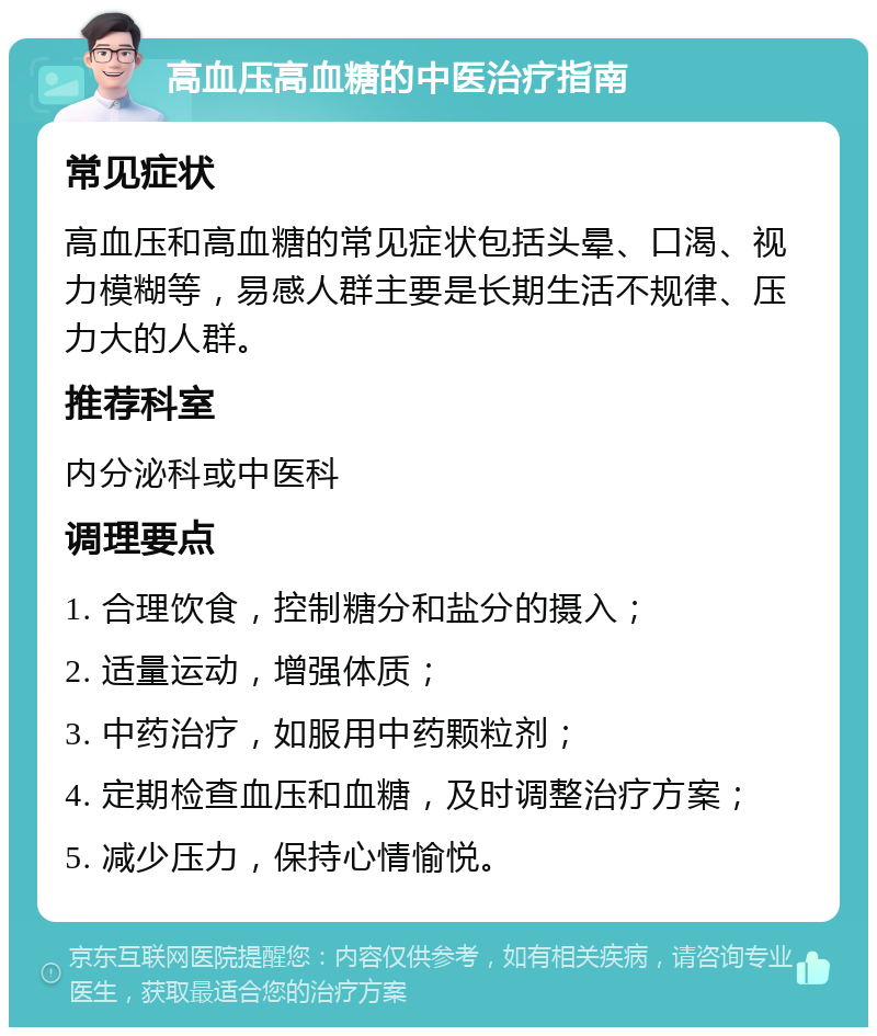 高血压高血糖的中医治疗指南 常见症状 高血压和高血糖的常见症状包括头晕、口渴、视力模糊等，易感人群主要是长期生活不规律、压力大的人群。 推荐科室 内分泌科或中医科 调理要点 1. 合理饮食，控制糖分和盐分的摄入； 2. 适量运动，增强体质； 3. 中药治疗，如服用中药颗粒剂； 4. 定期检查血压和血糖，及时调整治疗方案； 5. 减少压力，保持心情愉悦。