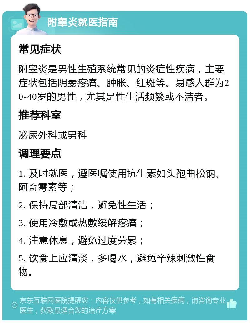 附睾炎就医指南 常见症状 附睾炎是男性生殖系统常见的炎症性疾病，主要症状包括阴囊疼痛、肿胀、红斑等。易感人群为20-40岁的男性，尤其是性生活频繁或不洁者。 推荐科室 泌尿外科或男科 调理要点 1. 及时就医，遵医嘱使用抗生素如头孢曲松钠、阿奇霉素等； 2. 保持局部清洁，避免性生活； 3. 使用冷敷或热敷缓解疼痛； 4. 注意休息，避免过度劳累； 5. 饮食上应清淡，多喝水，避免辛辣刺激性食物。