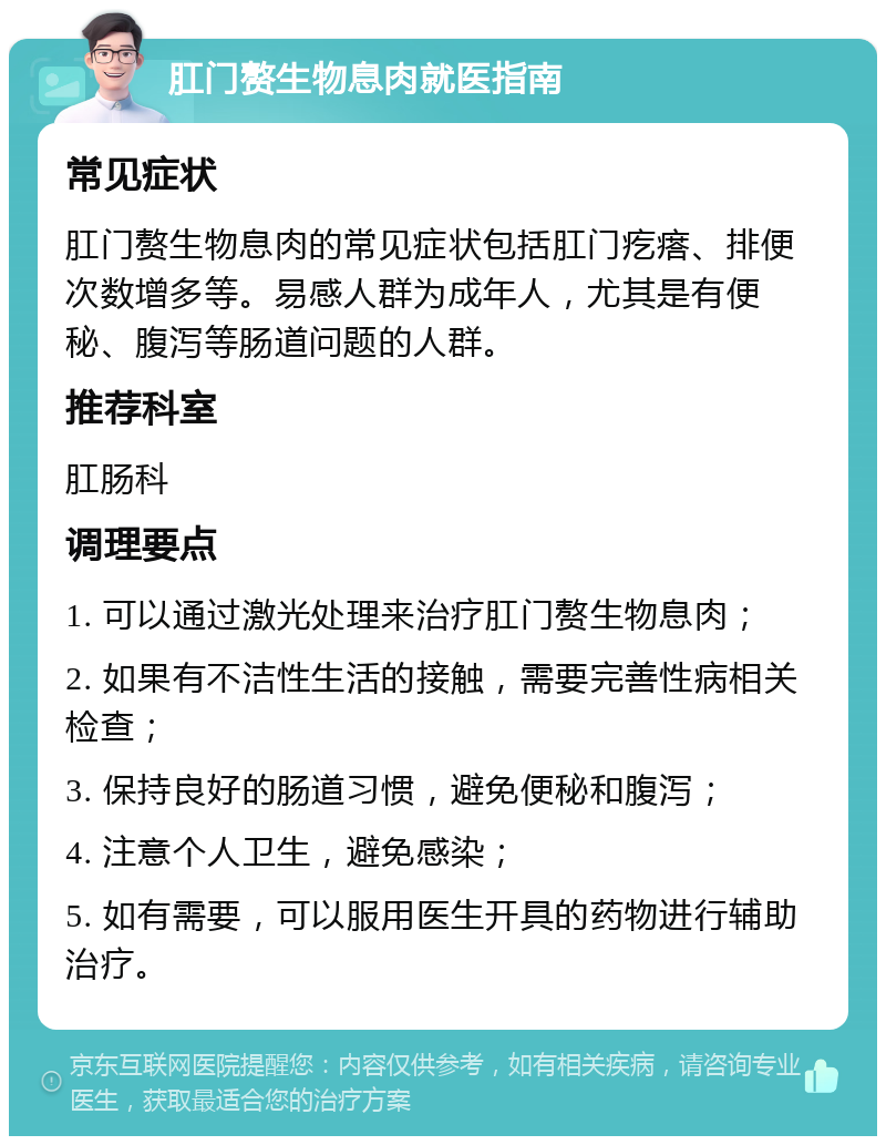 肛门赘生物息肉就医指南 常见症状 肛门赘生物息肉的常见症状包括肛门疙瘩、排便次数增多等。易感人群为成年人，尤其是有便秘、腹泻等肠道问题的人群。 推荐科室 肛肠科 调理要点 1. 可以通过激光处理来治疗肛门赘生物息肉； 2. 如果有不洁性生活的接触，需要完善性病相关检查； 3. 保持良好的肠道习惯，避免便秘和腹泻； 4. 注意个人卫生，避免感染； 5. 如有需要，可以服用医生开具的药物进行辅助治疗。