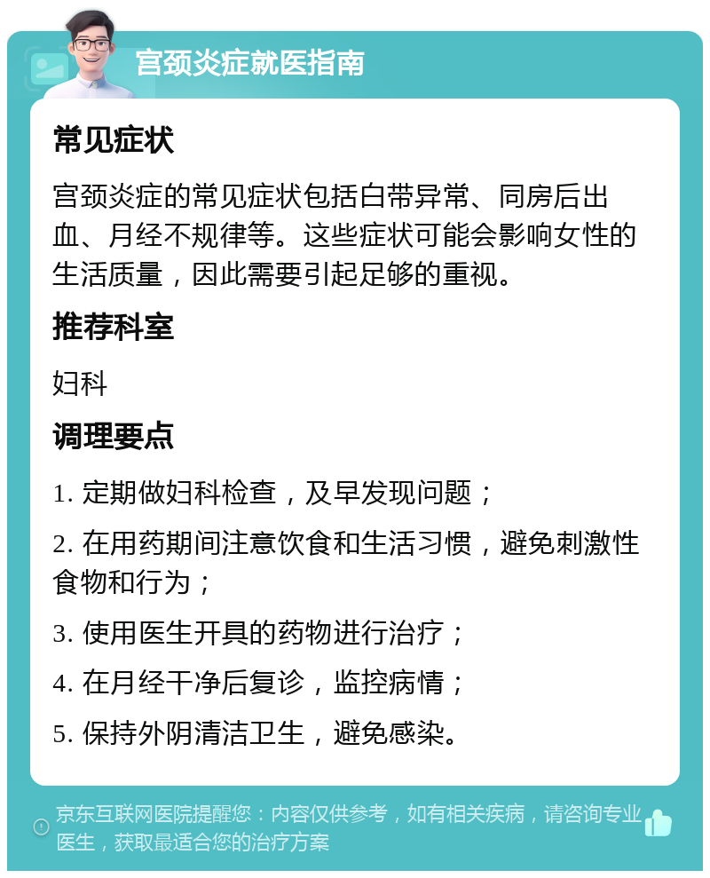 宫颈炎症就医指南 常见症状 宫颈炎症的常见症状包括白带异常、同房后出血、月经不规律等。这些症状可能会影响女性的生活质量，因此需要引起足够的重视。 推荐科室 妇科 调理要点 1. 定期做妇科检查，及早发现问题； 2. 在用药期间注意饮食和生活习惯，避免刺激性食物和行为； 3. 使用医生开具的药物进行治疗； 4. 在月经干净后复诊，监控病情； 5. 保持外阴清洁卫生，避免感染。