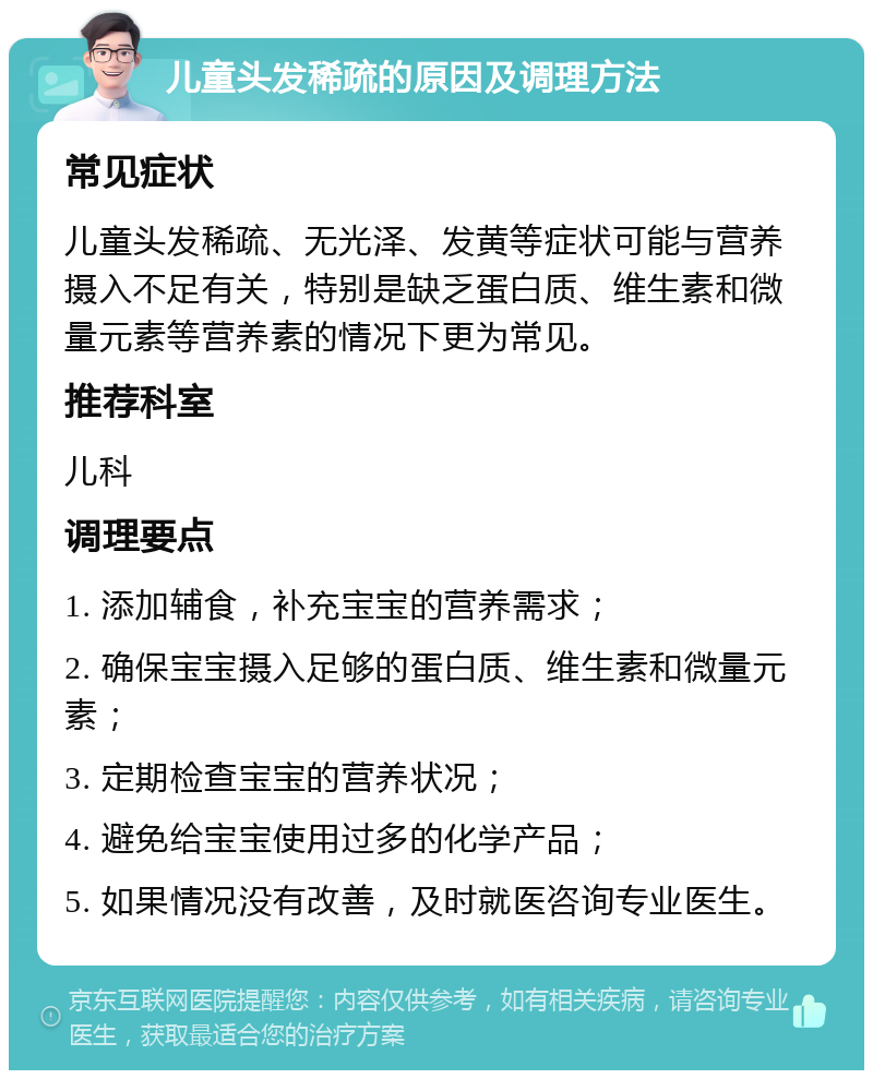 儿童头发稀疏的原因及调理方法 常见症状 儿童头发稀疏、无光泽、发黄等症状可能与营养摄入不足有关，特别是缺乏蛋白质、维生素和微量元素等营养素的情况下更为常见。 推荐科室 儿科 调理要点 1. 添加辅食，补充宝宝的营养需求； 2. 确保宝宝摄入足够的蛋白质、维生素和微量元素； 3. 定期检查宝宝的营养状况； 4. 避免给宝宝使用过多的化学产品； 5. 如果情况没有改善，及时就医咨询专业医生。