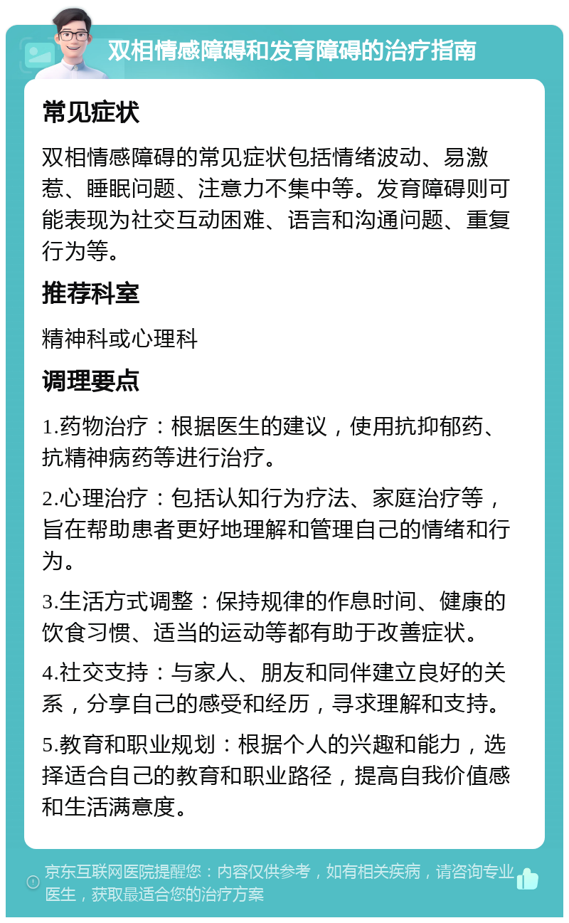 双相情感障碍和发育障碍的治疗指南 常见症状 双相情感障碍的常见症状包括情绪波动、易激惹、睡眠问题、注意力不集中等。发育障碍则可能表现为社交互动困难、语言和沟通问题、重复行为等。 推荐科室 精神科或心理科 调理要点 1.药物治疗：根据医生的建议，使用抗抑郁药、抗精神病药等进行治疗。 2.心理治疗：包括认知行为疗法、家庭治疗等，旨在帮助患者更好地理解和管理自己的情绪和行为。 3.生活方式调整：保持规律的作息时间、健康的饮食习惯、适当的运动等都有助于改善症状。 4.社交支持：与家人、朋友和同伴建立良好的关系，分享自己的感受和经历，寻求理解和支持。 5.教育和职业规划：根据个人的兴趣和能力，选择适合自己的教育和职业路径，提高自我价值感和生活满意度。