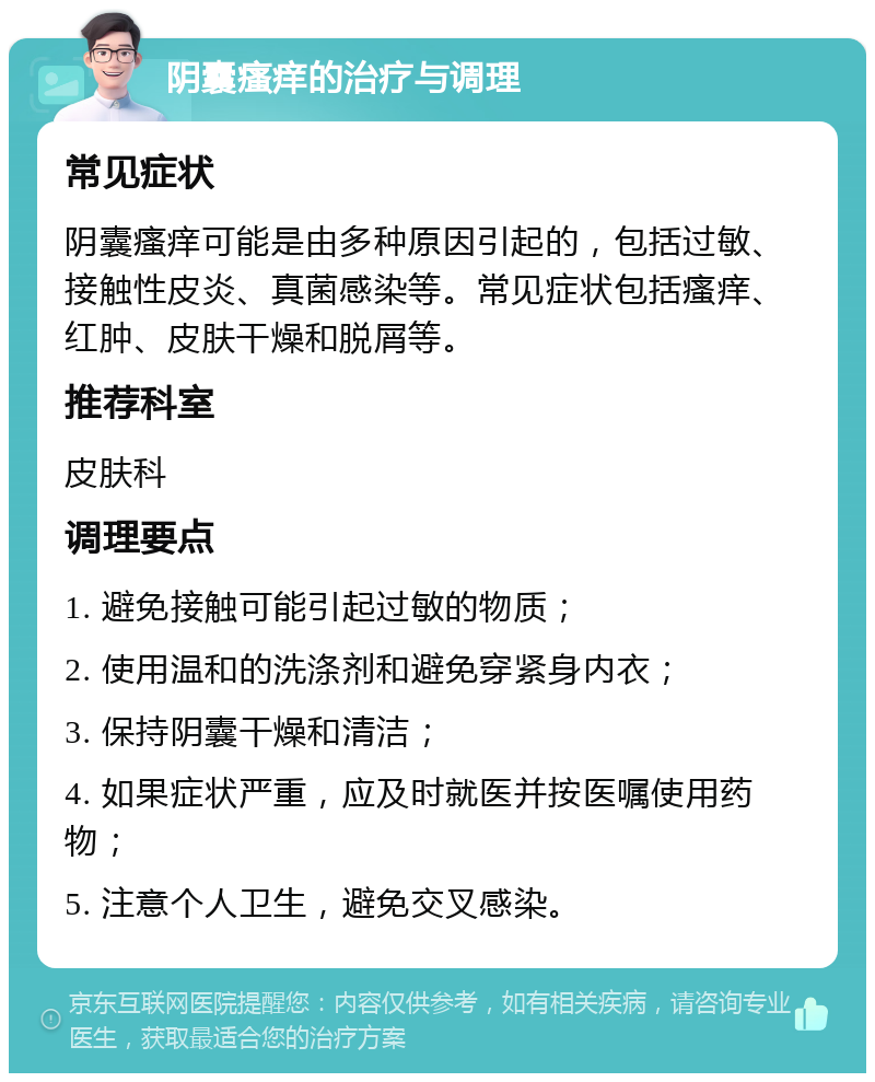 阴囊瘙痒的治疗与调理 常见症状 阴囊瘙痒可能是由多种原因引起的，包括过敏、接触性皮炎、真菌感染等。常见症状包括瘙痒、红肿、皮肤干燥和脱屑等。 推荐科室 皮肤科 调理要点 1. 避免接触可能引起过敏的物质； 2. 使用温和的洗涤剂和避免穿紧身内衣； 3. 保持阴囊干燥和清洁； 4. 如果症状严重，应及时就医并按医嘱使用药物； 5. 注意个人卫生，避免交叉感染。