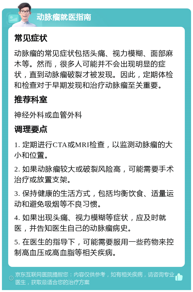 动脉瘤就医指南 常见症状 动脉瘤的常见症状包括头痛、视力模糊、面部麻木等。然而，很多人可能并不会出现明显的症状，直到动脉瘤破裂才被发现。因此，定期体检和检查对于早期发现和治疗动脉瘤至关重要。 推荐科室 神经外科或血管外科 调理要点 1. 定期进行CTA或MRI检查，以监测动脉瘤的大小和位置。 2. 如果动脉瘤较大或破裂风险高，可能需要手术治疗或放置支架。 3. 保持健康的生活方式，包括均衡饮食、适量运动和避免吸烟等不良习惯。 4. 如果出现头痛、视力模糊等症状，应及时就医，并告知医生自己的动脉瘤病史。 5. 在医生的指导下，可能需要服用一些药物来控制高血压或高血脂等相关疾病。