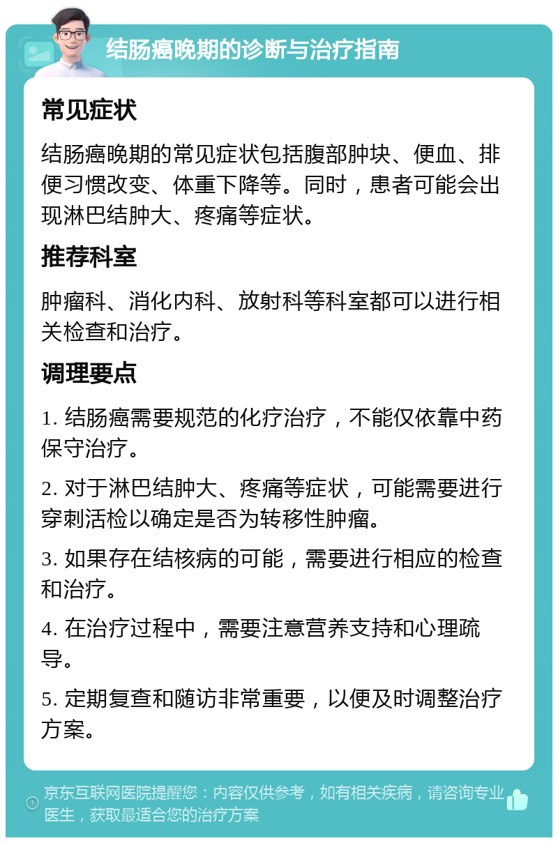 结肠癌晚期的诊断与治疗指南 常见症状 结肠癌晚期的常见症状包括腹部肿块、便血、排便习惯改变、体重下降等。同时，患者可能会出现淋巴结肿大、疼痛等症状。 推荐科室 肿瘤科、消化内科、放射科等科室都可以进行相关检查和治疗。 调理要点 1. 结肠癌需要规范的化疗治疗，不能仅依靠中药保守治疗。 2. 对于淋巴结肿大、疼痛等症状，可能需要进行穿刺活检以确定是否为转移性肿瘤。 3. 如果存在结核病的可能，需要进行相应的检查和治疗。 4. 在治疗过程中，需要注意营养支持和心理疏导。 5. 定期复查和随访非常重要，以便及时调整治疗方案。