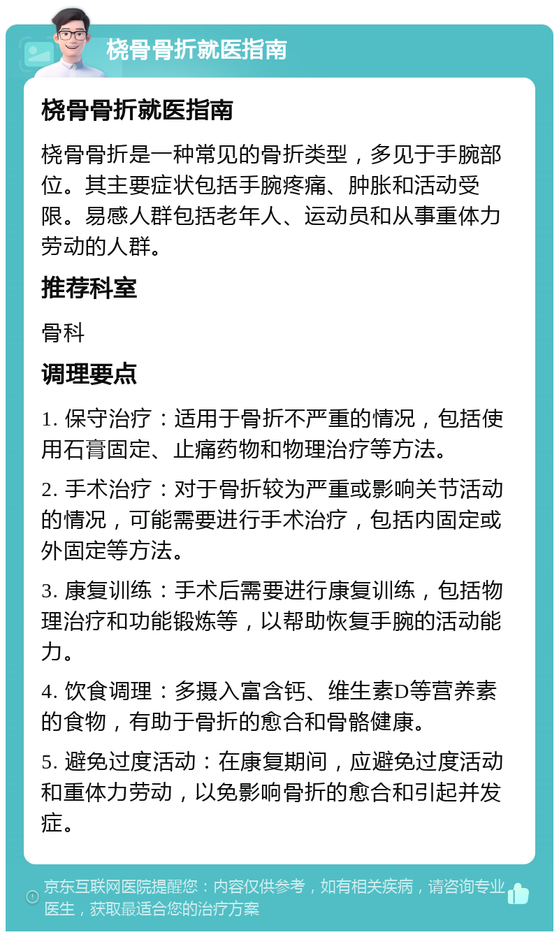 桡骨骨折就医指南 桡骨骨折就医指南 桡骨骨折是一种常见的骨折类型，多见于手腕部位。其主要症状包括手腕疼痛、肿胀和活动受限。易感人群包括老年人、运动员和从事重体力劳动的人群。 推荐科室 骨科 调理要点 1. 保守治疗：适用于骨折不严重的情况，包括使用石膏固定、止痛药物和物理治疗等方法。 2. 手术治疗：对于骨折较为严重或影响关节活动的情况，可能需要进行手术治疗，包括内固定或外固定等方法。 3. 康复训练：手术后需要进行康复训练，包括物理治疗和功能锻炼等，以帮助恢复手腕的活动能力。 4. 饮食调理：多摄入富含钙、维生素D等营养素的食物，有助于骨折的愈合和骨骼健康。 5. 避免过度活动：在康复期间，应避免过度活动和重体力劳动，以免影响骨折的愈合和引起并发症。