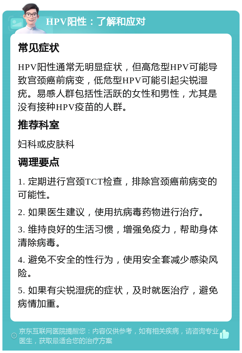 HPV阳性：了解和应对 常见症状 HPV阳性通常无明显症状，但高危型HPV可能导致宫颈癌前病变，低危型HPV可能引起尖锐湿疣。易感人群包括性活跃的女性和男性，尤其是没有接种HPV疫苗的人群。 推荐科室 妇科或皮肤科 调理要点 1. 定期进行宫颈TCT检查，排除宫颈癌前病变的可能性。 2. 如果医生建议，使用抗病毒药物进行治疗。 3. 维持良好的生活习惯，增强免疫力，帮助身体清除病毒。 4. 避免不安全的性行为，使用安全套减少感染风险。 5. 如果有尖锐湿疣的症状，及时就医治疗，避免病情加重。